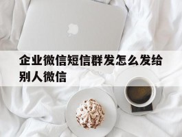企业微信短信群发怎么发给别人微信